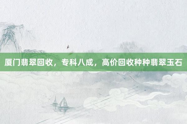 厦门翡翠回收，专科八成，高价回收种种翡翠玉石