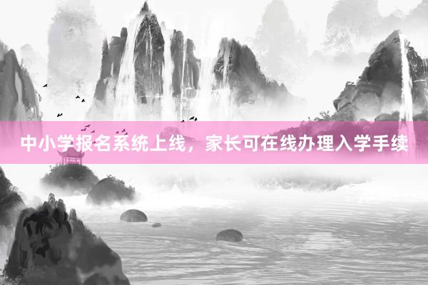中小学报名系统上线，家长可在线办理入学手续