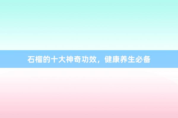 石榴的十大神奇功效，健康养生必备