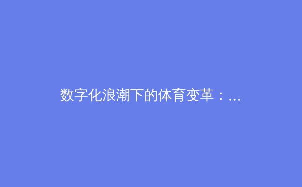 数字化浪潮下的体育变革：从数据分析到沉浸式体验的全新竞技时代
