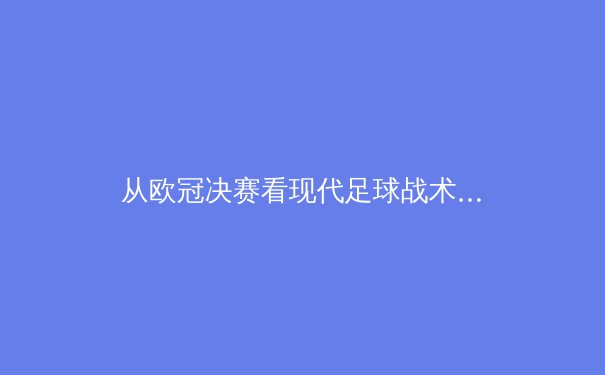 从欧冠决赛看现代足球战术演化：传控已死，还是王者归来？